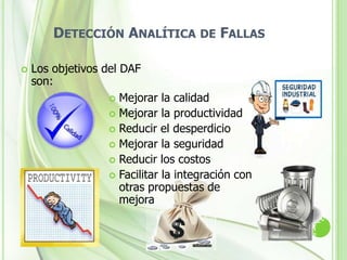 Detección Analítica de FallasLa Detección Analítica de Fallas (DAF) es una metodología la cual permite maximizar los resultados mediante la obtención y organización de información pertinente, de tal modo que se reduce el tiempo de análisis y se incrementa la probabilidad de éxito, en problemas tanto a nivel correctivo (soluciones rápidas y eficaces), como preventivo (minimizar la probabilidad de ocurrencia de fallas)