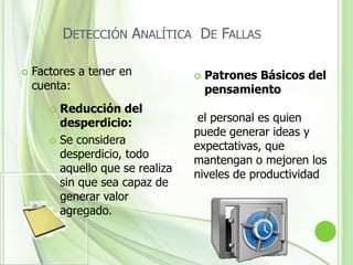Detección analítica de fallasEl objetivo de esta  herramienta es el encontrar la causa que origina un  falla en un proceso y tomar una acción. entre lo que hay que hacer para encontrar la causa  es reconocer el problema y describirlo, definir posibles causas que lo originan, probarlas, verificarlas y analizarlas para así tomar la acciona adecuada que solucionara la falla.