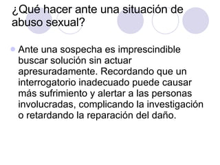 ¿Qué hacer ante una situación de abuso sexual?  Ante una sospecha es imprescindible buscar solución sin actuar apresuradamente. Recordando que un interrogatorio inadecuado puede causar más sufrimiento y alertar a las personas involucradas, complicando la investigación o retardando la reparación del daño. 