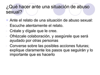 ¿Qué hacer ante una situación de abuso sexual? Ante el relato de una situación de abuso sexual: Escuche atentamente el relato. Créale y dígale que le cree. Ofrézcale colaboración, y asegúrele que será ayudado por otras personas Converse sobre las posibles acciones futuras; explique claramente los pasos que seguirán y lo importante que es hacerlo 
