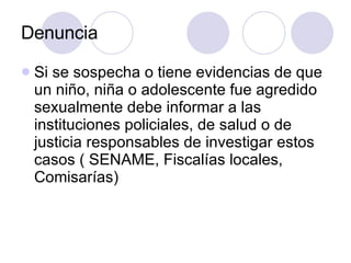 Denuncia Si se sospecha o tiene evidencias de que un niño, niña o adolescente fue agredido sexualmente debe informar a las instituciones policiales, de salud o de justicia responsables de investigar estos casos ( SENAME, Fiscalías locales, Comisarías) 