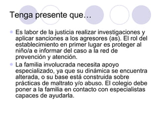Tenga presente que… Es labor de la justicia realizar investigaciones y aplicar sanciones a los agresores (as). El rol del establecimiento en primer lugar es proteger al niño/a e informar del caso a la red de prevención y atención. La familia involucrada necesita apoyo especializado, ya que su dinámica se encuentra alterada, o su base está construida sobre prácticas de maltrato y/o abuso. El colegio debe poner a la familia en contacto con especialistas capaces de ayudarla. 
