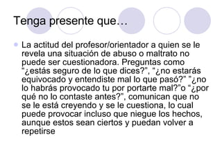 Tenga presente que… La actitud del profesor/orientador a quien se le revela una situación de abuso o maltrato no puede ser cuestionadora. Preguntas como “¿estás seguro de lo que dices?”, “¿no estarás equivocado y entendiste mal lo que pasó?” ”¿no lo habrás provocado tu por portarte mal?”o “¿por qué no lo contaste antes?”, comunican que no se le está creyendo y se le cuestiona, lo cual puede provocar incluso que niegue los hechos, aunque estos sean ciertos y puedan volver a repetirse  