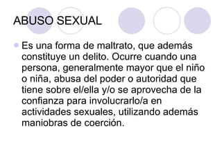 ABUSO SEXUAL Es una forma de maltrato, que además constituye un delito. Ocurre cuando una persona, generalmente mayor que el niño o niña, abusa del poder o autoridad que tiene sobre el/ella y/o se aprovecha de la confianza para involucrarlo/a en actividades sexuales, utilizando además maniobras de coerción. 