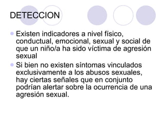 DETECCION Existen indicadores a nivel físico, conductual, emocional, sexual y social de que un niño/a ha sido víctima de agresión sexual Si bien no existen síntomas vinculados exclusivamente a los abusos sexuales, hay ciertas señales que en conjunto podrían alertar sobre la ocurrencia de una agresión sexual. 