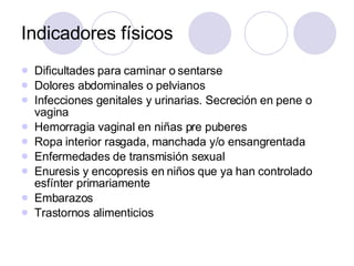 Indicadores físicos Dificultades para caminar o sentarse Dolores abdominales o pelvianos Infecciones genitales y urinarias. Secreción en pene o vagina Hemorragia vaginal en niñas pre puberes Ropa interior rasgada, manchada y/o ensangrentada Enfermedades de transmisión sexual Enuresis y encopresis en niños que ya han controlado esfínter primariamente Embarazos Trastornos alimenticios 