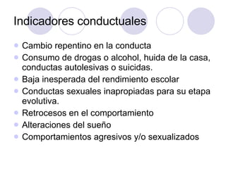 Indicadores conductuales Cambio repentino en la conducta Consumo de drogas o alcohol, huida de la casa, conductas autolesivas o suicidas. Baja inesperada del rendimiento escolar Conductas sexuales inapropiadas para su etapa evolutiva. Retrocesos en el comportamiento Alteraciones del sueño Comportamientos agresivos y/o sexualizados 