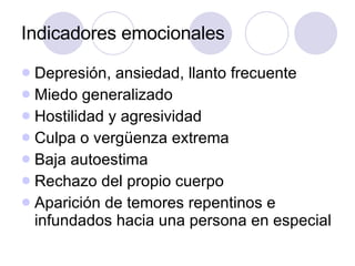 Indicadores emocionales Depresión, ansiedad, llanto frecuente Miedo generalizado Hostilidad y agresividad Culpa o vergüenza extrema Baja autoestima Rechazo del propio cuerpo Aparición de temores repentinos e infundados hacia una persona en especial 