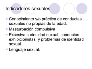Indicadores sexuales Conocimiento y/o práctica de conductas sexuales no propias de la edad. Masturbación compulsiva Excesiva curiosidad sexual, conductas exhibicionistas  y problemas de identidad sexual. Lenguaje sexual.  