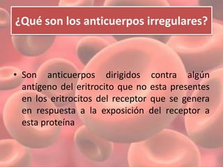 ¿Qué son los anticuerpos irregulares? 
• Son anticuerpos dirigidos contra algún 
antígeno del eritrocito que no esta presentes 
en los eritrocitos del receptor que se genera 
en respuesta a la exposición del receptor a 
esta proteína 
 