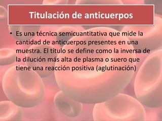 Titulación de anticuerpos 
• Es una técnica semicuantitativa que mide la 
cantidad de anticuerpos presentes en una 
muestra. El título se define como la inversa de 
la dilución más alta de plasma o suero que 
tiene una reacción positiva (aglutinación) 
 