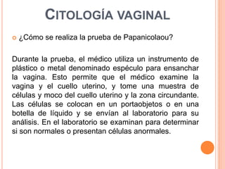 CITOLOGÍA VAGINAL 
 ¿Cómo se realiza la prueba de Papanicolaou? 
Durante la prueba, el médico utiliza un instrumento de 
plástico o metal denominado espéculo para ensanchar 
la vagina. Esto permite que el médico examine la 
vagina y el cuello uterino, y tome una muestra de 
células y moco del cuello uterino y la zona circundante. 
Las células se colocan en un portaobjetos o en una 
botella de líquido y se envían al laboratorio para su 
análisis. En el laboratorio se examinan para determinar 
si son normales o presentan células anormales. 
 