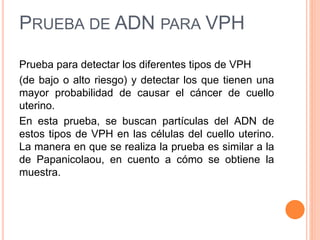 PRUEBA DE ADN PARA VPH 
Prueba para detectar los diferentes tipos de VPH 
(de bajo o alto riesgo) y detectar los que tienen una 
mayor probabilidad de causar el cáncer de cuello 
uterino. 
En esta prueba, se buscan partículas del ADN de 
estos tipos de VPH en las células del cuello uterino. 
La manera en que se realiza la prueba es similar a la 
de Papanicolaou, en cuento a cómo se obtiene la 
muestra. 
 