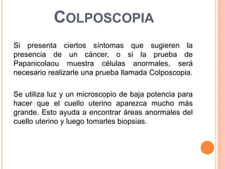 COLPOSCOPIA 
Si presenta ciertos síntomas que sugieren la 
presencia de un cáncer, o si la prueba de 
Papanicolaou muestra células anormales, será 
necesario realizarle una prueba llamada Colposcopia. 
Se utiliza luz y un microscopio de baja potencia para 
hacer que el cuello uterino aparezca mucho más 
grande. Esto ayuda a encontrar áreas anormales del 
cuello uterino y luego tomarles biopsias. 
 
