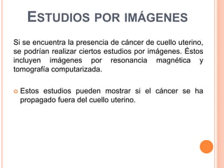 ESTUDIOS POR IMÁGENES 
Si se encuentra la presencia de cáncer de cuello uterino, 
se podrían realizar ciertos estudios por imágenes. Éstos 
incluyen imágenes por resonancia magnética y 
tomografía computarizada. 
 Estos estudios pueden mostrar si el cáncer se ha 
propagado fuera del cuello uterino. 
 