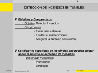 Title 118/04/05 Siemens Cerberus, S.A. Fire Safety
DETECCION DE INCENDIOS EN TUNELES
1º Objetivos y Compromisos
Objetivo: Detectar Incendios
Compromisos:
- Evitar falsas alarmas
- Facilitar el mantenimiento
- Asegurar la duración del sistema
2º Condiciones especiales de los túneles que pueden afectar
sobre el sistema de detección de incendios:
- Influencias mecánicas:
- Vibraciones
- Limpiezas
 
