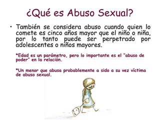 ¿Qué es Abuso Sexual? <ul><li>También se considera abuso cuando quien lo comete es cinco años mayor que el niño o niña, po...