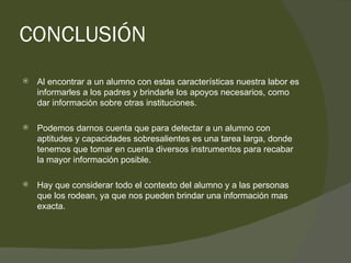 CONCLUSIÓN Al encontrar a un alumno con estas características nuestra labor es informarles a los padres y brindarle los apoyos necesarios, como dar información sobre otras instituciones. Podemos darnos cuenta que para detectar a un alumno con  aptitudes y capacidades sobresalientes es una tarea larga, donde tenemos que tomar en cuenta diversos instrumentos para recabar la mayor información posible. Hay que considerar todo el contexto del alumno y a las personas que los rodean, ya que nos pueden brindar una información mas exacta. 