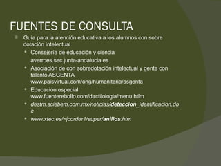 FUENTES DE CONSULTA Guía para la atención educativa a los alumnos con sobre dotación intelectual Consejería de educación y ciencia  averroes.sec.junta-andalucia.es Asociación de con sobredotación intelectual y gente con talento ASGENTA  www.paisvirtual.com/ong/humanitaria/asgenta Educación especial www.fuenterebollo.com/dactilologia/menu.htlm destm.sciebem.com.mx/noticias/ deteccion _identificacion.doc www.xtec.es/~jcorder1/super/ anillos .htm  