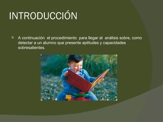 INTRODUCCIÓN A continuación  el procedimiento  para llegar al  análisis sobre, como detectar a un alumno que presente aptitudes y capacidades sobresalientes.  