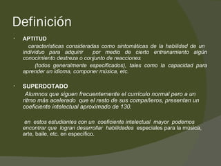 Definición APTITUD características consideradas como sintomáticas de la habilidad de un  individuo para adquirir  por medio de cierto entrenamiento algún conocimiento destreza o conjunto de reacciones (todos generalmente especificados), tales como la capacidad para aprender un idioma, componer música, etc. SUPERDOTADO Alumnos que siguen frecuentemente el currículo normal pero a un ritmo más acelerado  que el resto de sus compañeros, presentan un coeficiente intelectual aproximado de 130. en  estos estudiantes con un  coeficiente intelectual  mayor  podemos encontrar que  logran desarrollar  habilidades  especiales para la música, arte, baile, etc. en específico.  