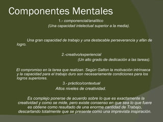 Componentes Mentales 1.-  componencial/analítico   (Una capacidad intelectual superior a la media). Una gran capacidad de trabajo y una destacable perseverancia y afán de logro. 2.-creativo/experiencial (Un alto grado de dedicación a las tareas). El compromiso en la tarea que realizan. Según Galton la motivación intrínseca y la capacidad para el trabajo duro son necesariamente condiciones para los logros superiores. 3.- práctico/contextual Altos niveles de creatividad.  Es complejo ponerse de acuerdo sobre lo que es exactamente la creatividad y como se mide, pero existe consenso en que sea lo que fuere es obtiene como resultado de una enorme cantidad de Trabajo, descartando totalmente que se presente como una imprevista inspiración. 
