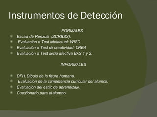 Instrumentos de Detección FORMALES Escala de Renzulli  (SCRBSS). Evaluación o Test intelectual: WISC. Evaluación o Test de creatividad: CREA Evaluación o Test socio afectiva BAS 1 y 2. INFORMALES DFH. Dibujo de la figura humana.  Evaluación de la competencia curricular del alumno. Evaluación del estilo de aprendizaje. Cuestionario para el alumno 
