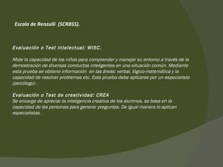 Evaluación o Test intelectual: WISC.  Mide la capacidad de los niños para comprender y manejar su entorno a través de la demostración de diversas conductas inteligentes en una situación común. Mediante esta prueba se obtiene información  en las áreas: verbal, lógico-matemática y la capacidad de resolver problemas etc. Esta prueba debe aplicarse por un especialista (psicólogo) . Evaluación o Test de creatividad: CREA Se encarga de apreciar la inteligencia creativa de los alumnos, se basa en la capacidad de las personas para generar preguntas. De igual manera lo aplican especialistas.  Escala de Renzulli  (SCRBSS). 