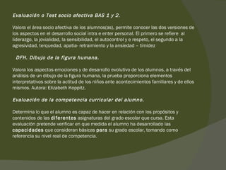 Evaluación o Test socio afectiva BAS 1 y 2. Valora el área socio afectiva de los alumnos(as), permite conocer las dos versiones de los aspectos en el desarrollo social intra e enter personal. El primero se refiere  al liderazgo, la jovialidad, la sensibilidad, el autocontrol y e respeto, el segundo a la agresividad, terquedad, apatia- retraimiento y la ansiedad – timidez    DFH. Dibujo de la figura humana. Valora los aspectos emociones y de desarrollo evolutivo de los alumnos, a través del análisis de un dibujo de la figura humana, la prueba proporciona elementos interpretativos sobre la actitud de los niños ante acontecimientos familiares y de ellos mismos. Autora: Elizabeth Koppitz.  Evaluación de la competencia curricular del alumno. Determina lo que el alumno es capaz de hacer en relación con los propósitos y contenidos de las  diferentes  asignaturas del grado escolar que cursa. Esta evaluación pretende verificar en que medida el alumno ha desarrollado las  capacidades  que consideran básicas  para  su grado escolar, tomando como referencia su nivel real de competencia.  