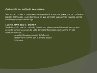 Evaluación del estilo de aprendizaje. Se trata de conocer la manera en que aprenden los alumnos,  para  que los profesores reciban información  sobre la manera en que aprensen sus alumnos y cuales son las actitudes frente al aprendizaje.  Cuestionario para el alumno Se obtiene información puntual y directa sobre las características del alumno y su contexto familiar y escolar, se trata de valorar la situación del alumno en tres aspectos básicos:   características personales del alumno   relación del alumno con el ámbito escolar   intereses 