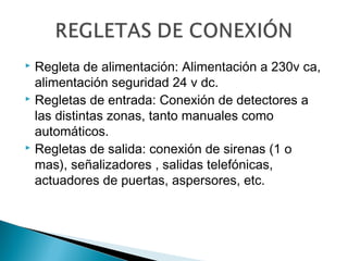 Regleta de alimentación: Alimentación a 230v ca,
alimentación seguridad 24 v dc.
 Regletas de entrada: Conexión de detectores a
las distintas zonas, tanto manuales como
automáticos.
 Regletas de salida: conexión de sirenas (1 o
mas), señalizadores , salidas telefónicas,
actuadores de puertas, aspersores, etc.


 