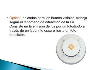 

Óptico: Indicados para los humos visibles, trabaja
según el fenómeno de difracción de la luz.
Consiste en la emisión de luz por un fotodiodo a
través de un laberinto oscuro hasta un foto
transistor.

 