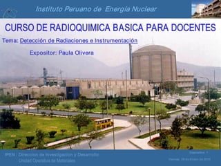 IPEN : Direccion de Investigacion y Desarrollo
Viernes, 29 de Enero de 2010
Diapositiva 1
Unidad Operativa de Materiales
Instituto Peruano de Energía Nuclear
CURSO DE RADIOQUIMICA BASICA PARA DOCENTES
Tema: Detección de Radiaciones e Instrumentación
Expositor: Paula Olivera
 