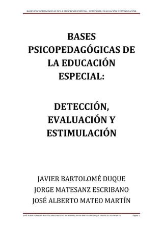 BASES PSICOPEDAGÓGICAS DE LA EDUCACIÓN ESPECIAL, DETECCIÓN, EVALUACIÓN Y ESTIMULACIÓN
JOSÉ ALBERTO MATEO MARTÍN, JORGE MATESAZ ESCRIBANO, JAVIER BARTOLOMÉ DUQUE. GRUPO 261 ED.INFANTIL Página 1
BASES
PSICOPEDAGÓGICAS DE
LA EDUCACIÓN
ESPECIAL:
DETECCIÓN,
EVALUACIÓN Y
ESTIMULACIÓN
JAVIER BARTOLOMÉ DUQUE
JORGE MATESANZ ESCRIBANO
JOSÉ ALBERTO MATEO MARTÍN
 
