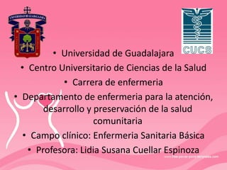• Universidad de Guadalajara
• Centro Universitario de Ciencias de la Salud
• Carrera de enfermeria
• Departamento de enfermeria para la atención,
desarrollo y preservación de la salud
comunitaria
• Campo clínico: Enfermeria Sanitaria Básica
• Profesora: Lidia Susana Cuellar Espinoza
 