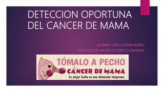 DETECCION OPORTUNA
DEL CANCER DE MAMA
ALUMNA: CARLA DURAN IBAÑEZ
DOCENTE: DR. MAURICIO TORRICO GAMARRA
 