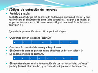 Códigos de detección de  errores Paridad simple:    Consiste en añadir un bit de más a la cadena que queremos enviar, y que nos indicará si el número de unos (bits puestos a 1) es par o es impar. Si es par incluiremos este bit con el valor = 0, y si no es así, lo incluiremos con valor = 1.    Ejemplo de generación de un bit de paridad simple: Queremos enviar la cadena “1110100”: Contamos la cantidad de unos que hay: 4 unos El número de unos es par por tanto añadimos un bit con valor = 0 La cadena enviada es 11101000 El receptor ahora, repite la operación de contar la cantidad de “unos” que hay (menos el último bit) y si coincide, es que no ha habido error.132