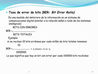 Tasa de error de bits (BER: Bit Error Ratio),[object Object],Es una medida del deterioro de la información en un sistema de comunicaciones digital (similar a la relación señal a ruido de los sistemas   analógicos),[object Object],BITS CON ERRORES,[object Object],BER =,[object Object],          BITS TOTALES,[object Object],Ejemplo:,[object Object],  si se reciben 10 bits erróneos por cada millón de bits totales tenemos:,[object Object],                10,[object Object],BER =,[object Object],              1000000,[object Object], Lo que significa que hay un bit con error por cada 100000 bits recibidos,[object Object],=,[object Object], 0.00001= 1x 10 -5,[object Object],12,[object Object],2,[object Object]