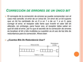 CORRECCIÓN DE ERRORES DE UN ÚNICO BIT


El concepto de la corrección de errores se puede comprender con el
caso más sencillo: el error de un único bit. Un error de un bit supone
que un bit ha cambiado de un 0 a un 1 o de un 1 a un 0, para
corregir el error, el receptor sólo tiene que invertir el valor del bit
alterado, sin embargo, para hacer eso, el receptor debe saber en
qué bit está el error, por lo que el secreto de la corrección de errores
es localizar el bit o bits inválidos.La cuestión es el uso de los bits de
redundancia para la corrección. Ahora bien



¿Cuantos Bits De Redundancia Usar?

 