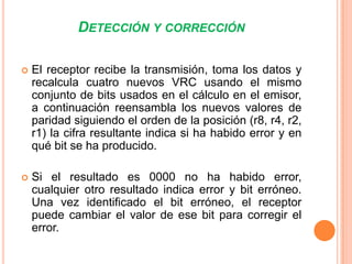 DETECCIÓN Y CORRECCIÓN


El receptor recibe la transmisión, toma los datos y
recalcula cuatro nuevos VRC usando el mismo
conjunto de bits usados en el cálculo en el emisor,
a continuación reensambla los nuevos valores de
paridad siguiendo el orden de la posición (r8, r4, r2,
r1) la cifra resultante indica si ha habido error y en
qué bit se ha producido.



Si el resultado es 0000 no ha habido error,
cualquier otro resultado indica error y bit erróneo.
Una vez identificado el bit erróneo, el receptor
puede cambiar el valor de ese bit para corregir el
error.

 