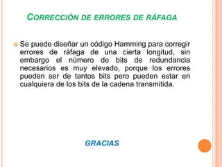 CORRECCIÓN DE ERRORES DE RÁFAGA


Se puede diseñar un código Hamming para corregir
errores de ráfaga de una cierta longitud, sin
embargo el número de bits de redundancia
necesarios es muy elevado, porque los errores
pueden ser de tantos bits pero pueden estar en
cualquiera de los bits de la cadena transmitida.

GRACIAS

 