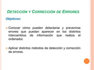 DETECCIÓN Y CORRECCIÓN DE ERRORES
Objetivos:


Conocer cómo pueden detectarse y prevenirse
errores que puedan aparecer en los distintos
intercambios de información que realiza el
ordenador.



Aplicar distintos métodos de detección y corrección
de errores.

 