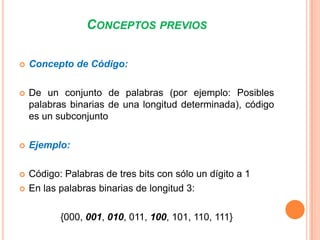 CONCEPTOS PREVIOS


Concepto de Código:



De un conjunto de palabras (por ejemplo: Posibles
palabras binarias de una longitud determinada), código
es un subconjunto



Ejemplo:



Código: Palabras de tres bits con sólo un dígito a 1
En las palabras binarias de longitud 3:



{000, 001, 010, 011, 100, 101, 110, 111}

 
