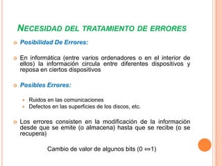 NECESIDAD DEL TRATAMIENTO DE ERRORES


Posibilidad De Errores:



En informática (entre varios ordenadores o en el interior de
ellos) la información circula entre diferentes dispositivos y
reposa en ciertos dispositivos



Posibles Errores:





Ruidos en las comunicaciones
Defectos en las superficies de los discos, etc.

Los errores consisten en la modificación de la información
desde que se emite (o almacena) hasta que se recibe (o se
recupera)
Cambio de valor de algunos bits (0 ⇔1)

 