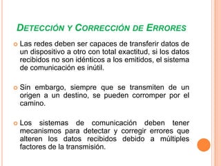 DETECCIÓN Y CORRECCIÓN DE ERRORES


Las redes deben ser capaces de transferir datos de
un dispositivo a otro con total exactitud, si los datos
recibidos no son idénticos a los emitidos, el sistema
de comunicación es inútil.



Sin embargo, siempre que se transmiten de un
origen a un destino, se pueden corromper por el
camino.



Los sistemas de comunicación deben tener
mecanismos para detectar y corregir errores que
alteren los datos recibidos debido a múltiples
factores de la transmisión.

 