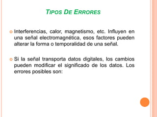 TIPOS DE ERRORES


Interferencias, calor, magnetismo, etc. Influyen en
una señal electromagnética, esos factores pueden
alterar la forma o temporalidad de una señal.



Si la señal transporta datos digitales, los cambios
pueden modificar el significado de los datos. Los
errores posibles son:

 