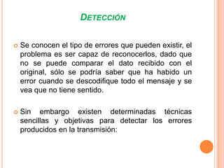 DETECCIÓN


Se conocen el tipo de errores que pueden existir, el
problema es ser capaz de reconocerlos, dado que
no se puede comparar el dato recibido con el
original, sólo se podría saber que ha habido un
error cuando se descodifique todo el mensaje y se
vea que no tiene sentido.



Sin embargo existen determinadas técnicas
sencillas y objetivas para detectar los errores
producidos en la transmisión:

 