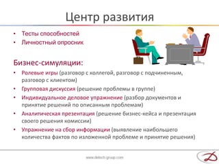 Центр развития
• Тесты способностей
• Личностный опросник


Бизнес-симуляции:
• Ролевые игры (разговор с коллегой, разговор с подчиненным,
  разговор с клиентом)
• Групповая дискуссия (решение проблемы в группе)
• Индивидуальное деловое упражнение (разбор документов и
  принятие решений по описанным проблемам)
• Аналитическая презентация (решение бизнес-кейса и презентация
  своего решения комиссии)
• Упражнение на сбор информации (выявление наибольшего
  количества фактов по изложенной проблеме и принятие решения)
 