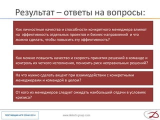Результат – ответы на вопросы:
•   Как личностные качества и способности конкретного менеджера влияют
    на эффективность отдельных проектов и бизнес-направлений и что
    можно сделать, чтобы повысить эту эффективность?



•   Как можно повысить качество и скорость принятия решений в команде и
    контроль их четкого исполнения, понизить риск неправильных решений?

•   На что нужно сделать акцент при взаимодействии с конкретными
    менеджерами и командой в целом?

•   От кого из менеджеров следует ожидать наибольшей отдачи в условиях
    кризиса?
 