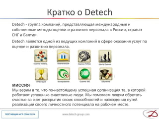 Кратко о Detech
Detech - группа компаний, представляющая международные и
собственные методы оценки и развития персонала в России, странах
СНГ и Балтии.
Detech является одной из ведущих компаний в сфере оказания услуг по
оценке и развитию персонала.




МИССИЯ
Мы верим в то, что по-настоящему успешная организация та, в которой
работают успешные счастливые люди. Мы помогаем людям обретать
счастье за счет раскрытия своих способностей и нахождения путей
реализации своего личностного потенциала на рабочем месте.
 